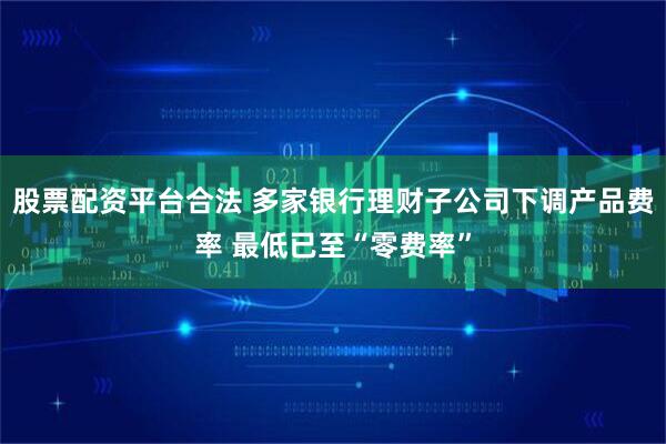 股票配资平台合法 多家银行理财子公司下调产品费率 最低已至“零费率”