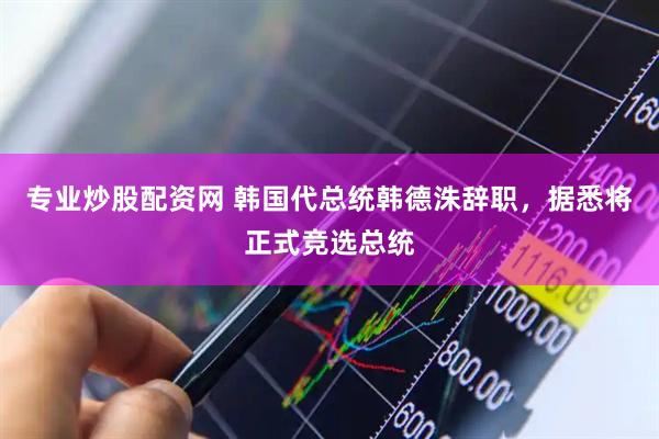 专业炒股配资网 韩国代总统韩德洙辞职，据悉将正式竞选总统