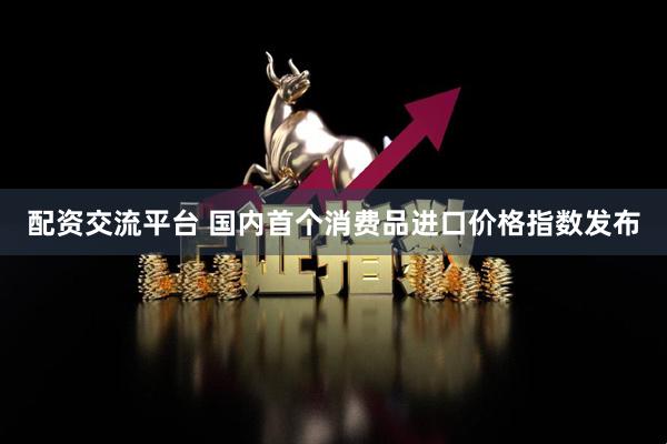 配资交流平台 国内首个消费品进口价格指数发布