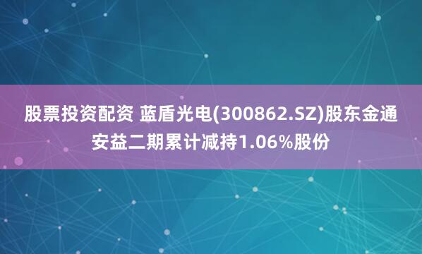 股票投资配资 蓝盾光电(300862.SZ)股东金通安益二期累计减持1.06%股份