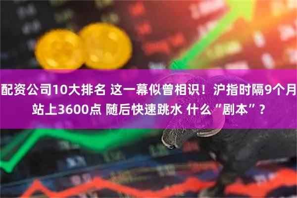 配资公司10大排名 这一幕似曾相识！沪指时隔9个月站上3600点 随后快速跳水 什么“剧本”？