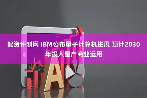 配资评测网 IBM公布量子计算机进展 预计2030年投入量产商业运用