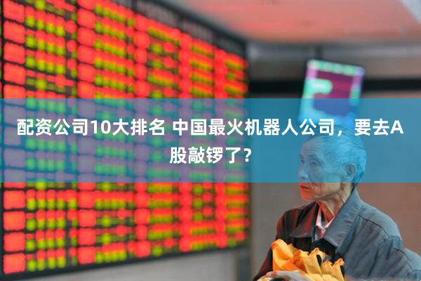 配资公司10大排名 中国最火机器人公司，要去A股敲锣了？