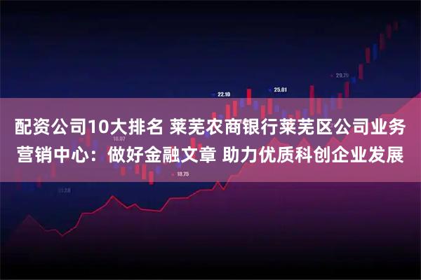 配资公司10大排名 莱芜农商银行莱芜区公司业务营销中心：做好金融文章 助力优质科创企业发展