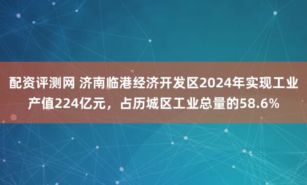 配资评测网 济南临港经济开发区2024年实现工业产值224亿元，占历城区工业总量的58.6%